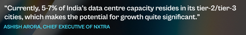 Currently, 5-7% of India's data centre capacity resides in its tier-2/tier-3 cities, which makes the potential for growth quite significant.
- Ashish Arora, Chief Executive of NXTRA