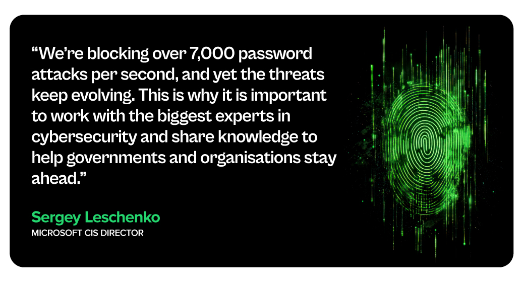 "We're blocking over 7,000 password attacks per second, and yet the threats keep evolving. This is why it is important to work with the biggest experts in cybersecurity and share knowledge to help governments and organisations stay ahead." - Sergey Leschenko, MICROSOFT CIS DIRECTOR